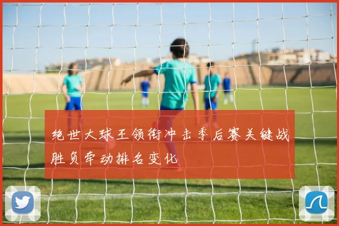 绝世大球王领衔冲击季后赛关键战胜负牵动排名变化