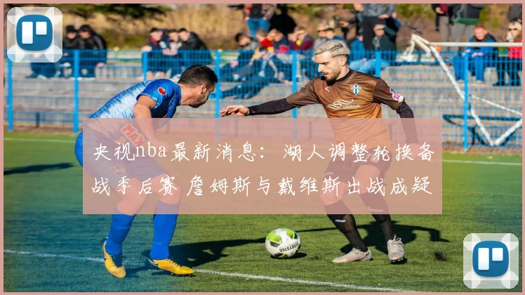 央视nba最新消息：湖人调整轮换备战季后赛 詹姆斯与戴维斯出战成疑