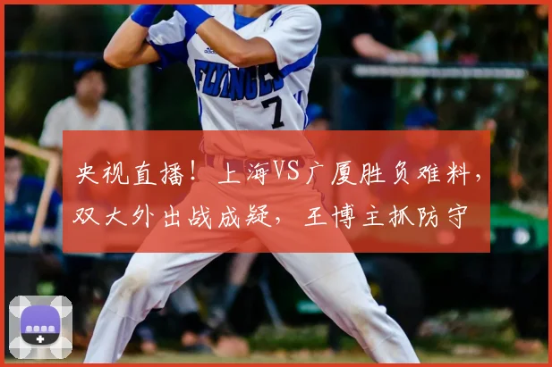 央视直播!上海VS广厦胜负难料,双大外出战成疑,王博主抓防守