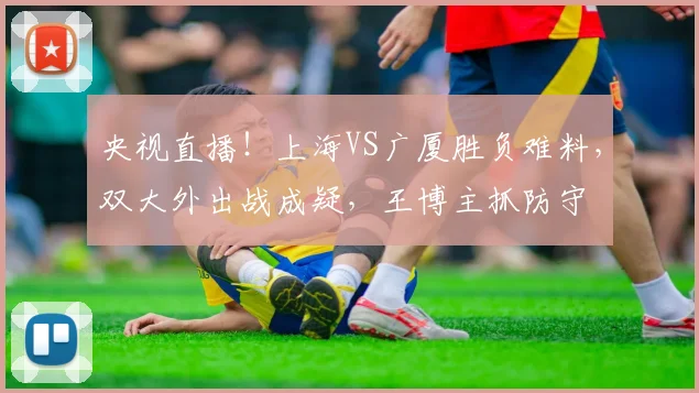 央视直播！上海VS广厦胜负难料，双大外出战成疑，王博主抓防守