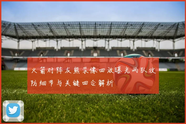 火箭对阵灰熊录像回放曝光两队攻防细节与关键回合解析