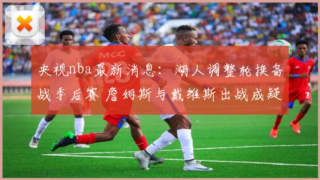 央视nba最新消息：湖人调整轮换备战季后赛 詹姆斯与戴维斯出战成疑