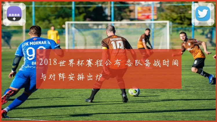 2018世界杯赛程公布 各队备战时间与对阵安排出炉