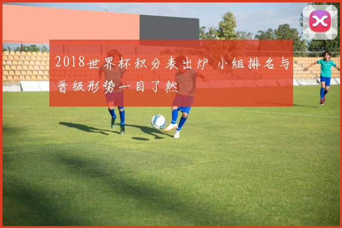 2018世界杯积分表出炉 小组排名与晋级形势一目了然