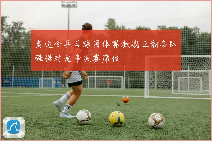 奥运会乒乓球团体赛激战正酣各队强强对话争决赛席位
