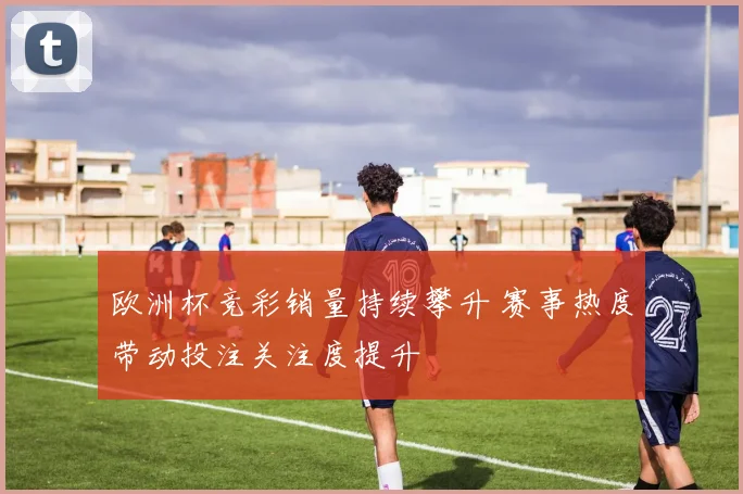 欧洲杯竞彩销量持续攀升 赛事热度带动投注关注度提升