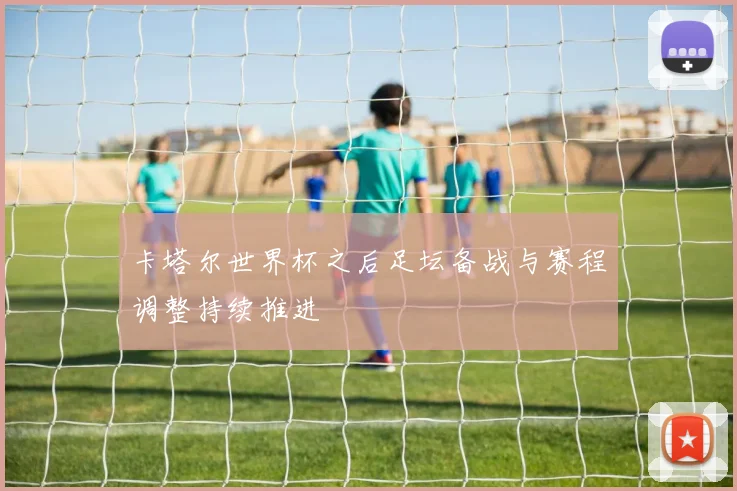 卡塔尔世界杯之后足坛备战与赛程调整持续推进