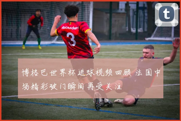 博格巴世界杯进球视频回顾 法国中场精彩破门瞬间再受关注