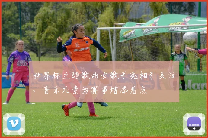 世界杯主题歌曲女歌手亮相引关注，音乐元素为赛事增添看点