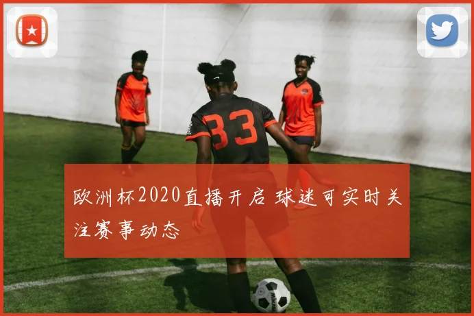 欧洲杯2020直播开启 球迷可实时关注赛事动态
