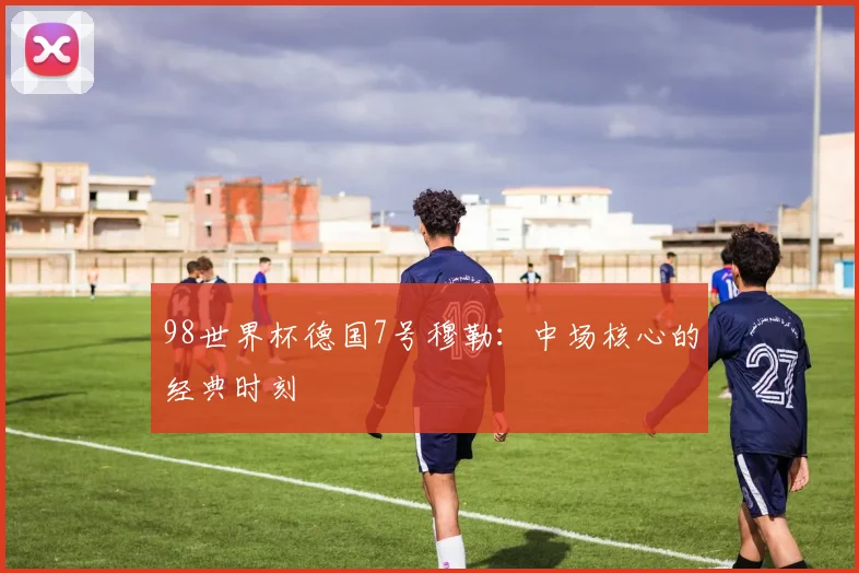 98世界杯德国7号穆勒：中场核心的经典时刻