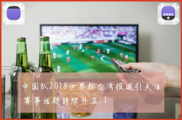 中国队2018世界杯台湾报道引关注 赛事话题持续升温_1