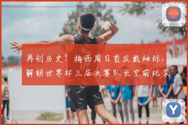 再创历史!梅西周日首发戴袖标,解锁世界杯三届决赛队长空前纪录