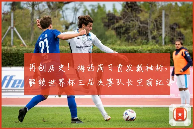 再创历史!梅西周日首发戴袖标,解锁世界杯三届决赛队长空前纪录