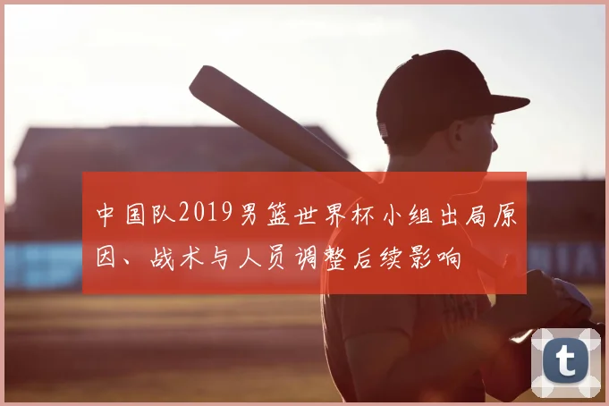 中国队2019男篮世界杯小组出局原因、战术与人员调整后续影响