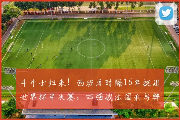 斗牛士归来!西班牙时隔16年挺进世界杯半决赛,四强战法国利与弊