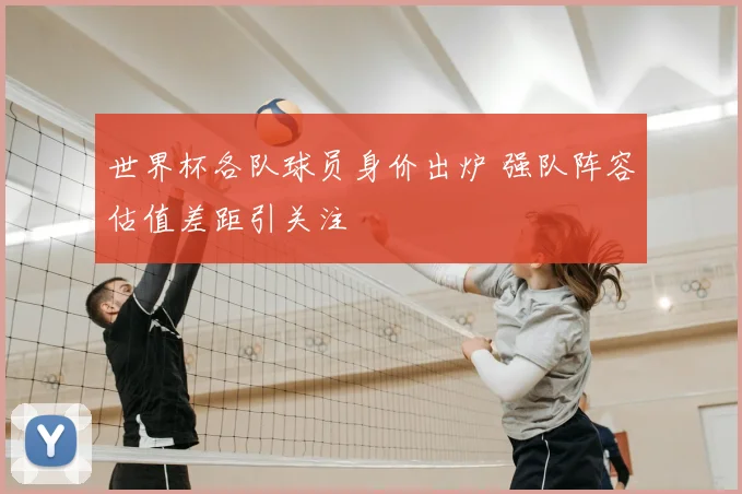 世界杯各队球员身价出炉 强队阵容估值差距引关注