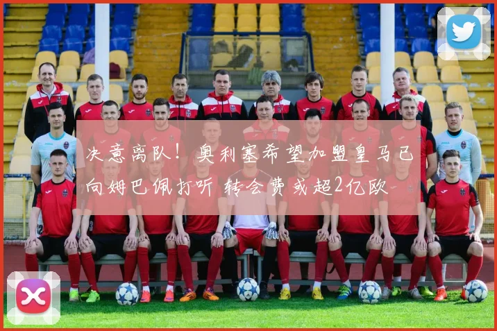 决意离队!奥利塞希望加盟皇马已向姆巴佩打听 转会费或超2亿欧