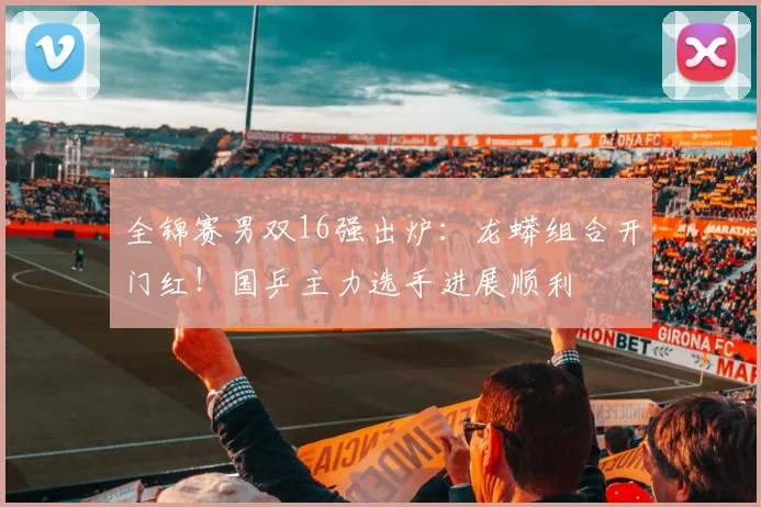 全锦赛男双16强出炉:龙蟒组合开门红!国乒主力选手进展顺利
