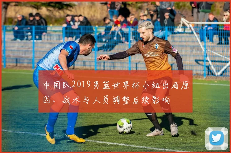中国队2019男篮世界杯小组出局原因、战术与人员调整后续影响