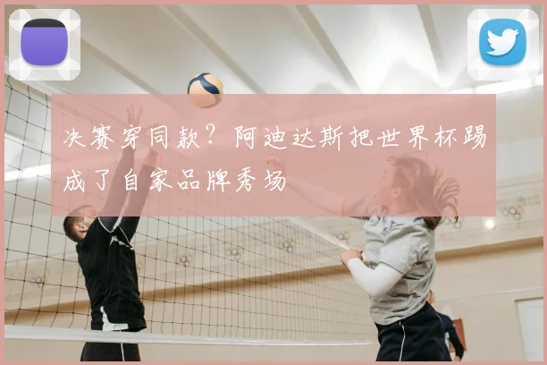 决赛穿同款?阿迪达斯把世界杯踢成了自家品牌秀场