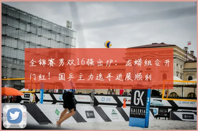 全锦赛男双16强出炉:龙蟒组合开门红!国乒主力选手进展顺利