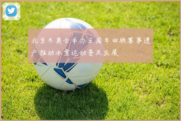 北京冬奥会举办五周年回顾赛事遗产推动冰雪运动普及发展