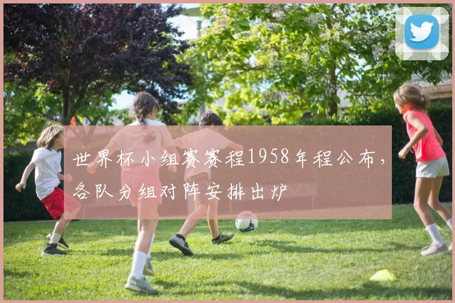 世界杯小组赛赛程1958年程公布，各队分组对阵安排出炉