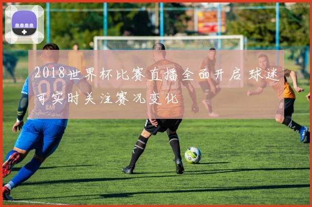 2018世界杯比赛直播全面开启 球迷可实时关注赛况变化