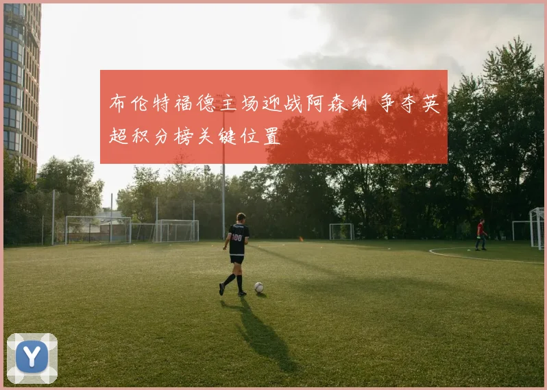 布伦特福德主场迎战阿森纳 争夺英超积分榜关键位置