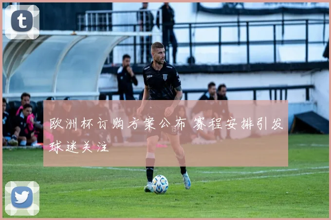 欧洲杯订购方案公布 赛程安排引发球迷关注